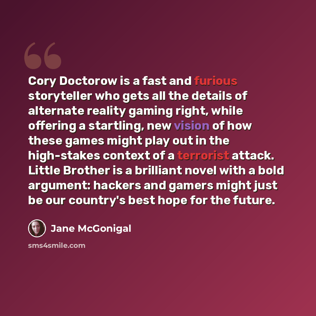 “Cory Doctorow is a fast and furious storyteller who gets all the details of alternate reality gaming right, while offering a startling, new vision of how these games might play out in the high-stakes context of a terrorist attack. Little Brother is a brilliant novel with a bold argument: hackers…” quote by Jane McGonigal