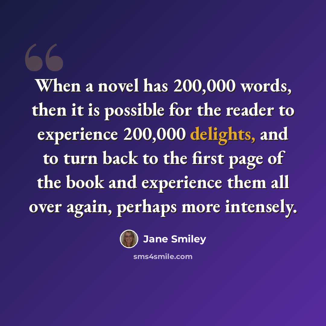 “When a novel has 200,000 words, then it is possible for the reader to experience 200,000 delights, and to turn back to the first page of the book and experience them all over again, perhaps more intensely.” quote by Jane Smiley