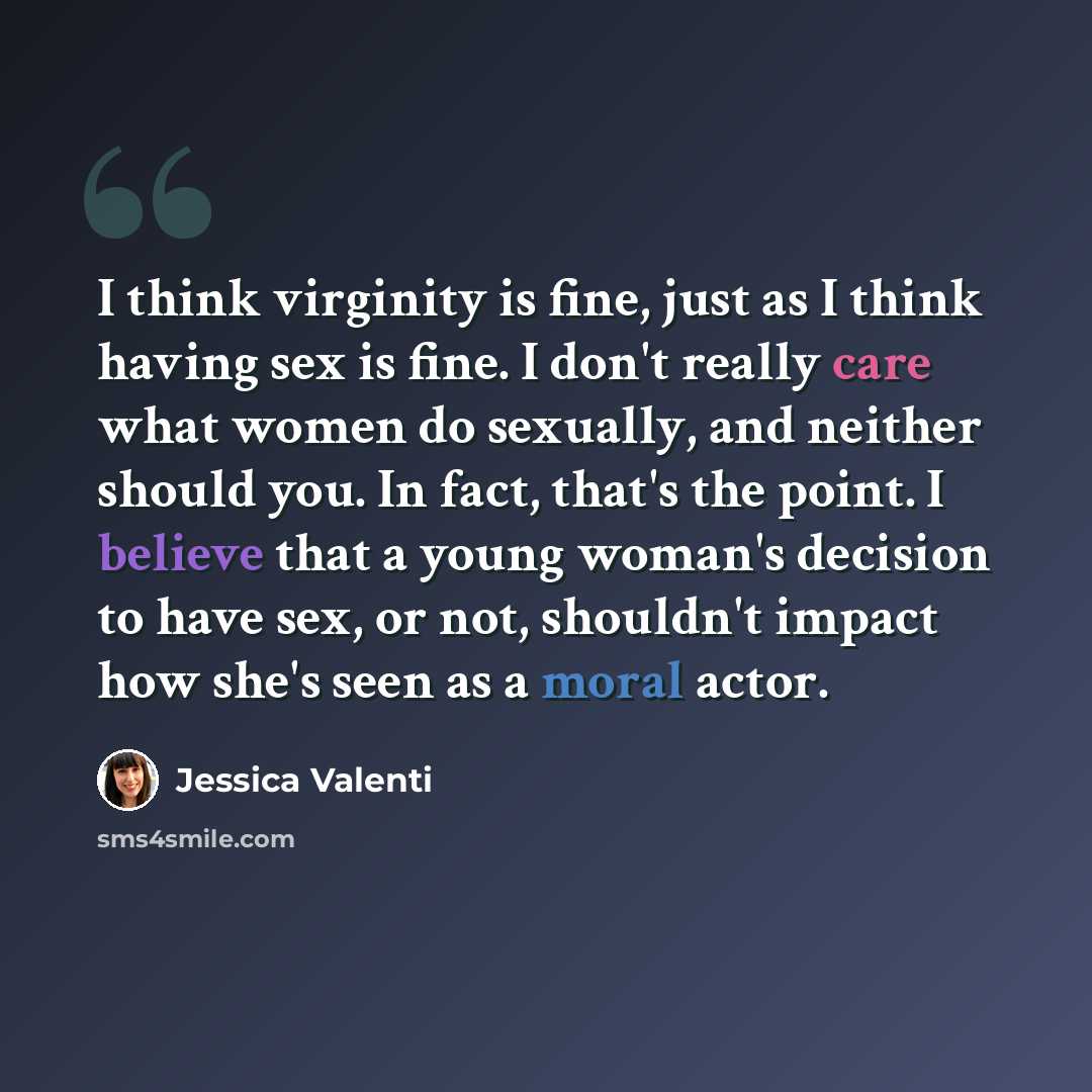 “I think virginity is fine, just as I think having sex is fine. I don't really care what women do sexually, and neither should you. In fact, that's the point. I believe that a young woman's decision to have sex, or not, shouldn't impact how she's seen as a moral actor.” quote by Jessica Valenti