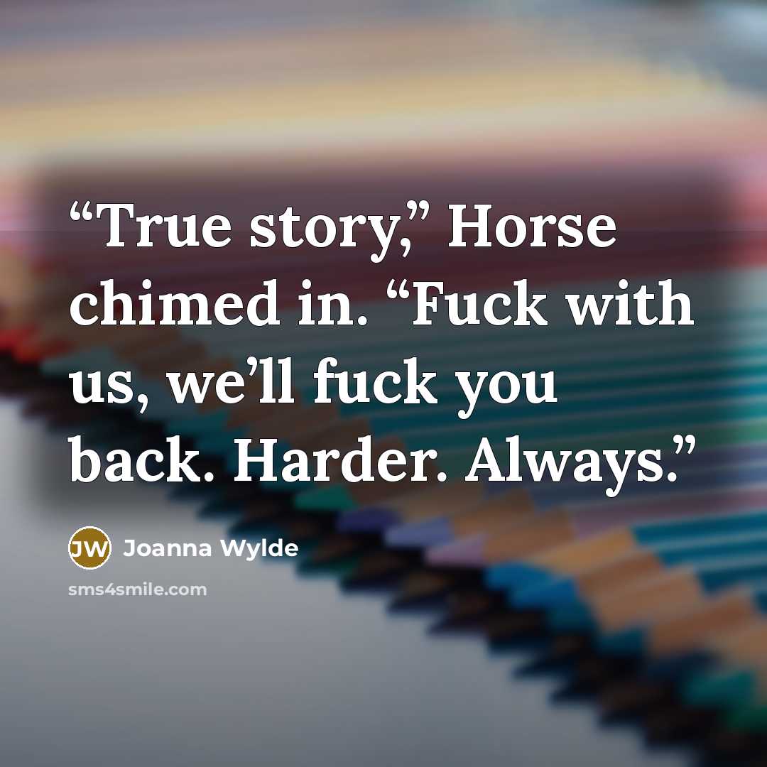 “True story,” Horse chimed in. “Fuck with us, we’ll fuck you back. Harder. Always.” quote by Joanna Wylde