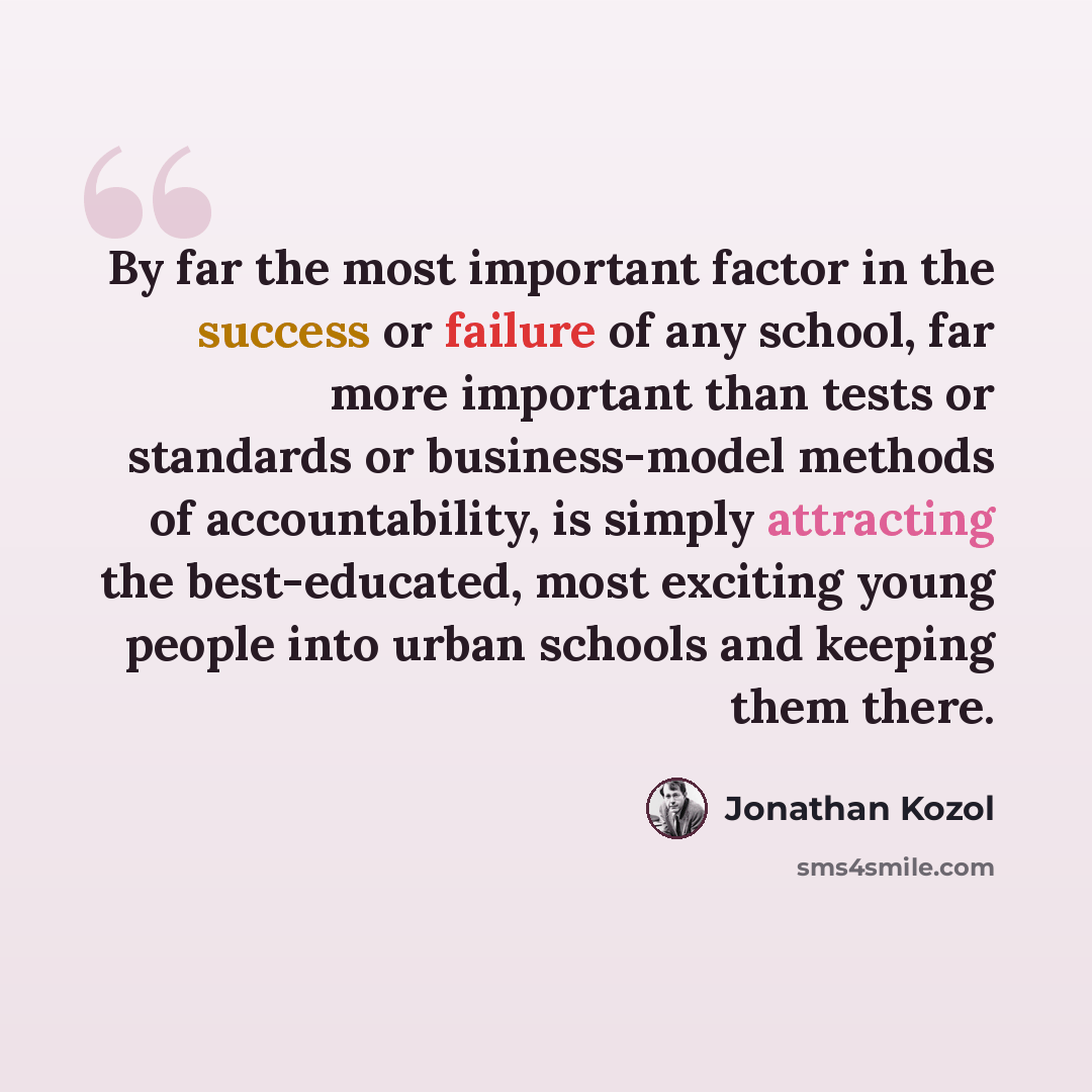 “By far the most important factor in the success or failure of any school, far more important than tests or standards or business-model methods of accountability, is simply attracting the best-educated, most exciting young people into urban schools and keeping them there.” quote by Jonathan Kozol