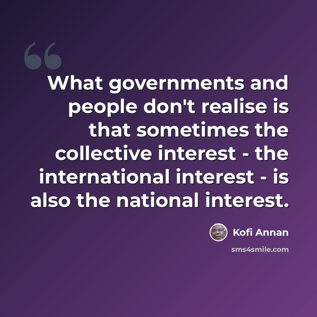 “What governments and people don't realise is that sometimes the collective interest - the international interest - is also the national interest.” quote by Kofi Annan
