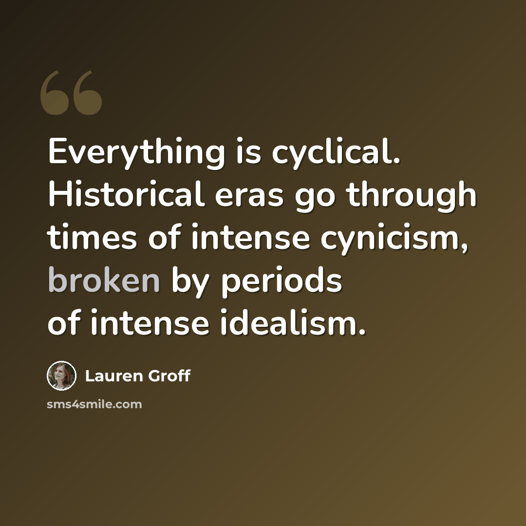 “Everything is cyclical. Historical eras go through times of intense cynicism, broken by periods of intense idealism.” quote by Lauren Groff