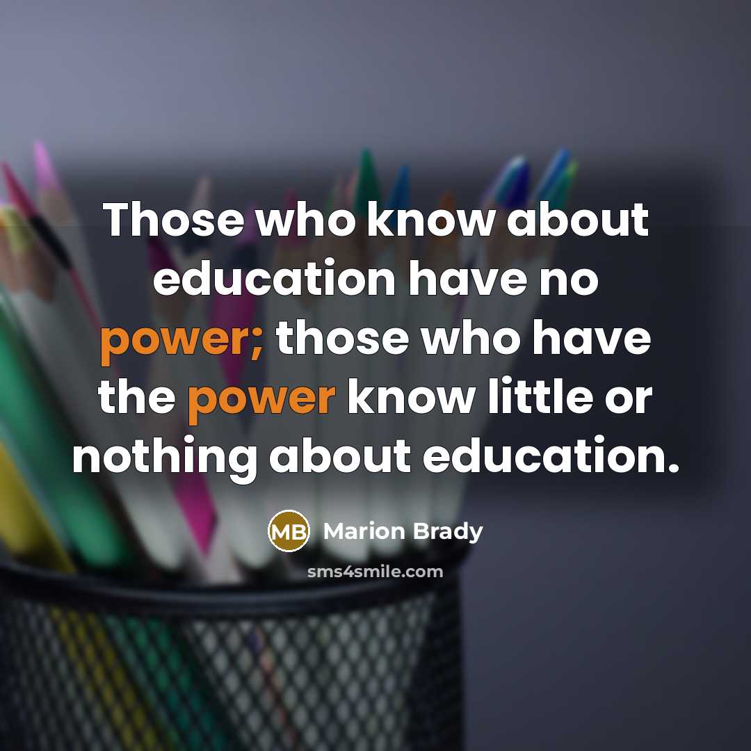 “Those who know about education have no power; those who have the power know little or nothing about education.” quote by Marion Brady