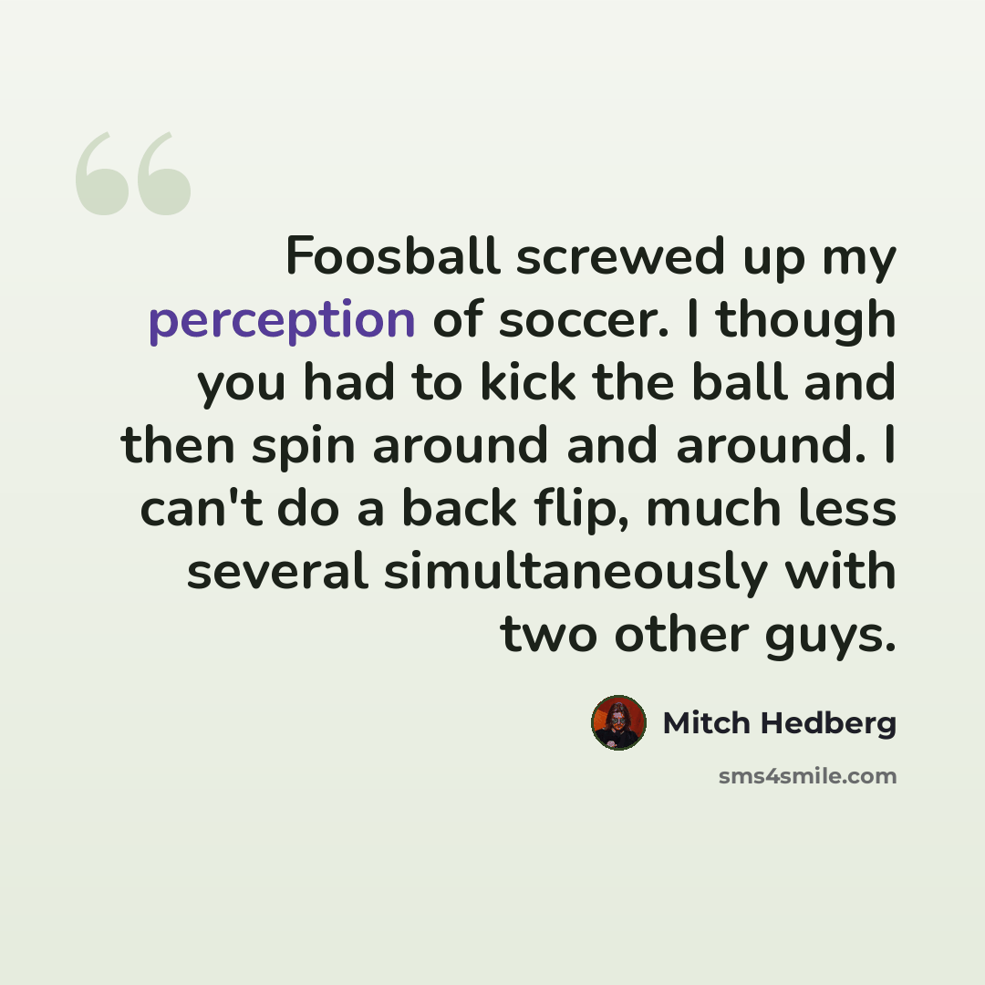 “Foosball screwed up my perception of soccer. I though you had to kick the ball and then spin around and around. I can't do a back flip, much less several simultaneously with two other guys.” quote by Mitch Hedberg