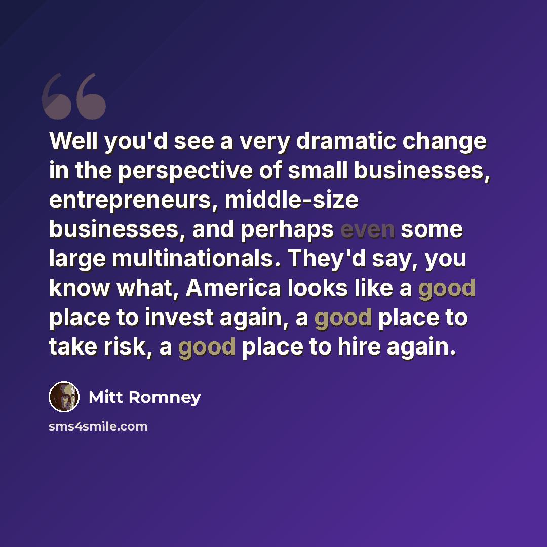 “Well you'd see a very dramatic change in the perspective of small businesses, entrepreneurs, middle-size businesses, and perhaps even some large multinationals. They'd say, you know what, America looks like a good place to invest again, a good place to take risk, a good place to hire again.” quote by Mitt Romney