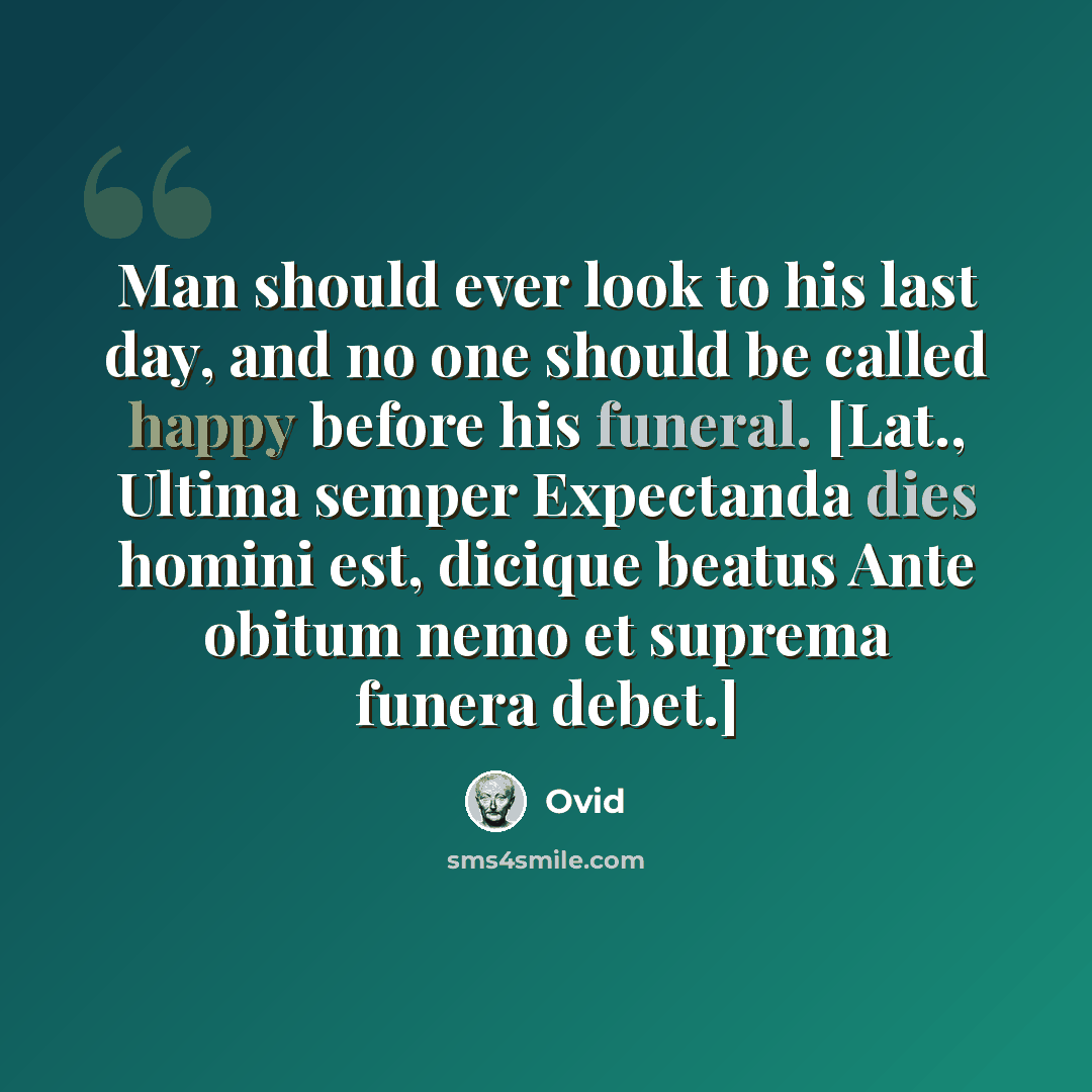 “Man should ever look to his last day, and no one should be called happy before his funeral. [Lat., Ultima semper Expectanda dies homini est, dicique beatus Ante obitum nemo et suprema funera debet.]” quote by Ovid