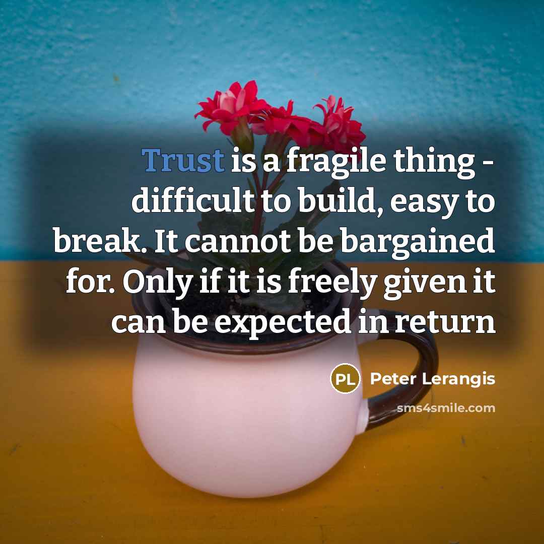 “Trust is a fragile thing - difficult to build, easy to break. It cannot be bargained for. Only if it is freely given it can be expected in return” quote by Peter Lerangis
