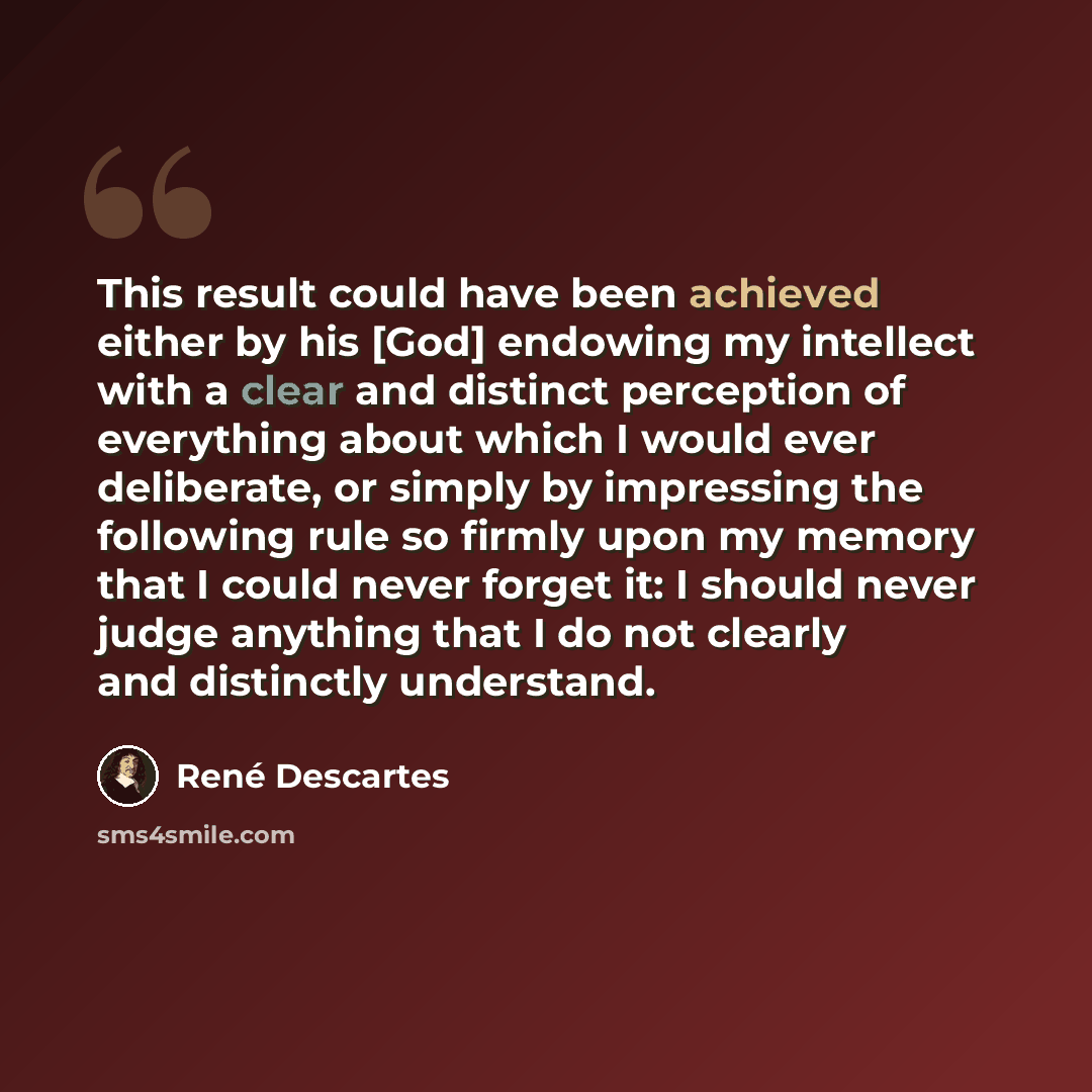 “This result could have been achieved either by his [God] endowing my intellect with a clear and distinct perception of everything about which I would ever deliberate, or simply by impressing the following rule so firmly upon my memory that I could never forget it: I should never judge anything…” quote by Rene Descartes