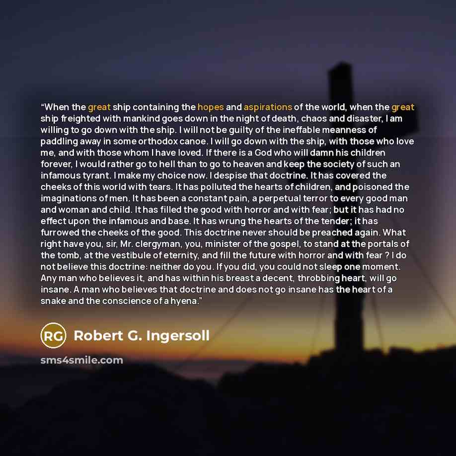 “When the great ship containing the hopes and aspirations of the world, when the great ship freighted with mankind goes down in the night of death, chaos and disaster, I am willing to go down with the ship. I will not be guilty of the ineffable meanness of paddling away in some orthodox canoe. I…” quote by Robert G. Ingersoll
