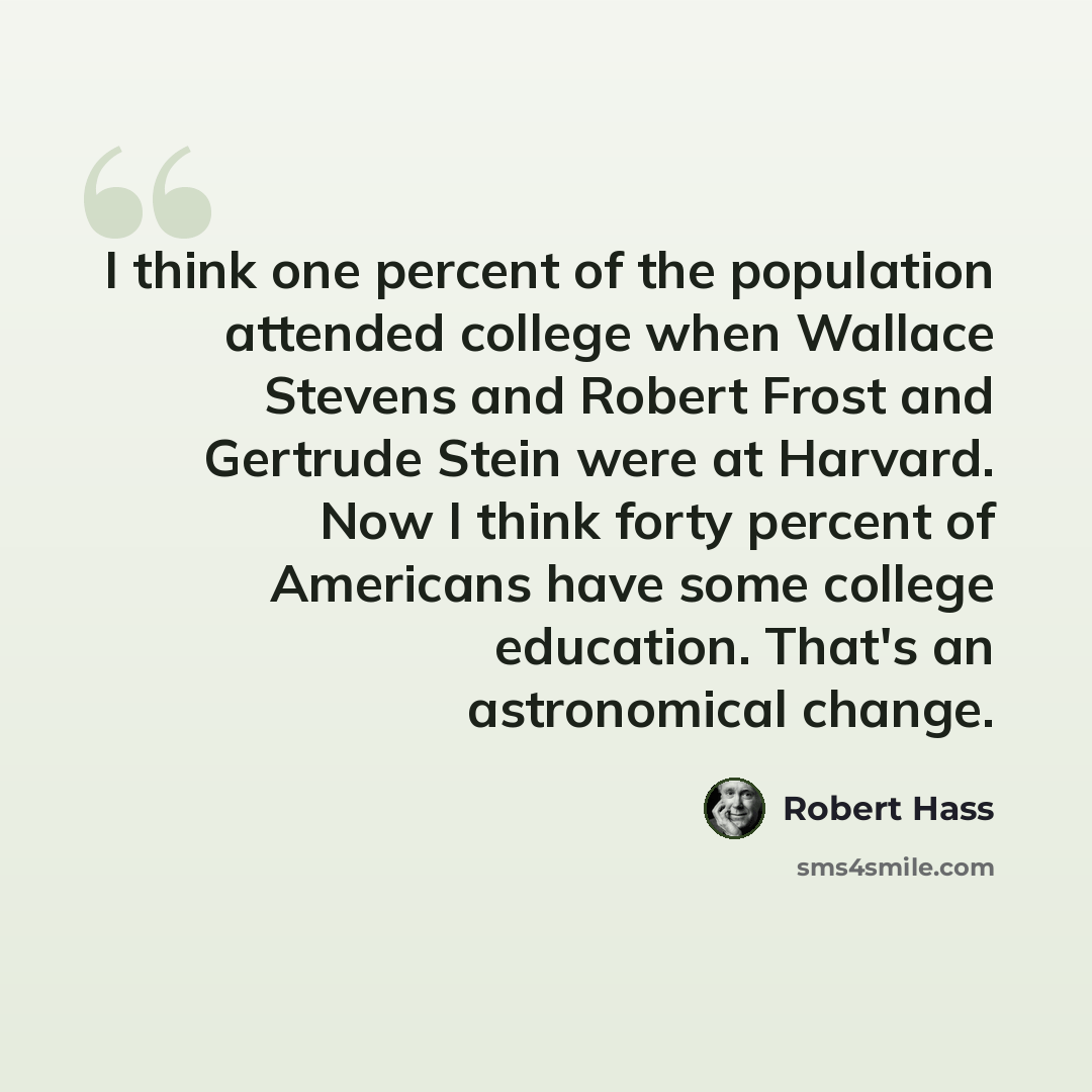 “I think one percent of the population attended college when Wallace Stevens and Robert Frost and Gertrude Stein were at Harvard. Now I think forty percent of Americans have some college education. That's an astronomical change.” quote by Robert Hass