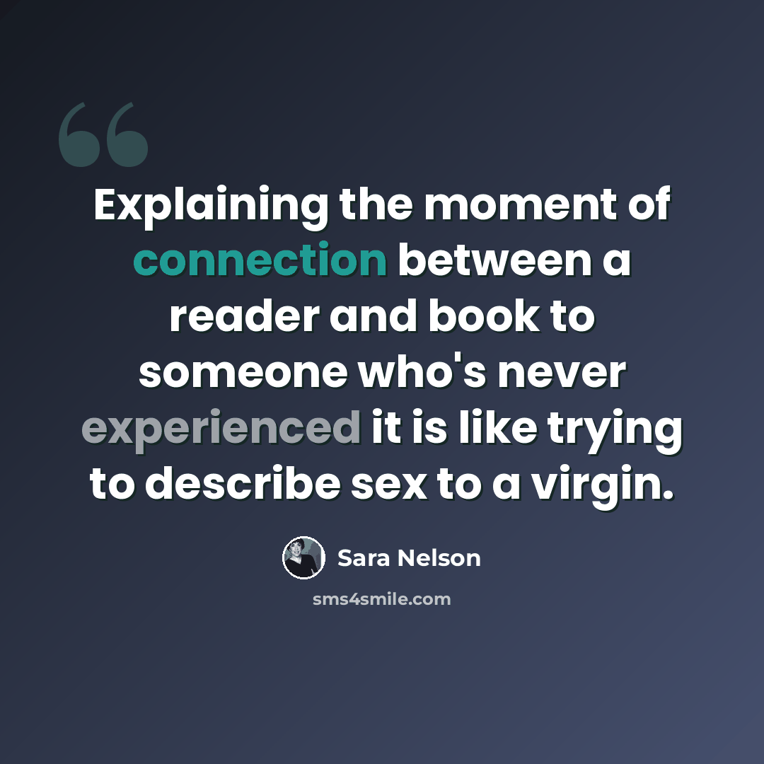 “Explaining the moment of connection between a reader and book to someone who's never experienced it is like trying to describe sex to a virgin.” quote by Sara Nelson