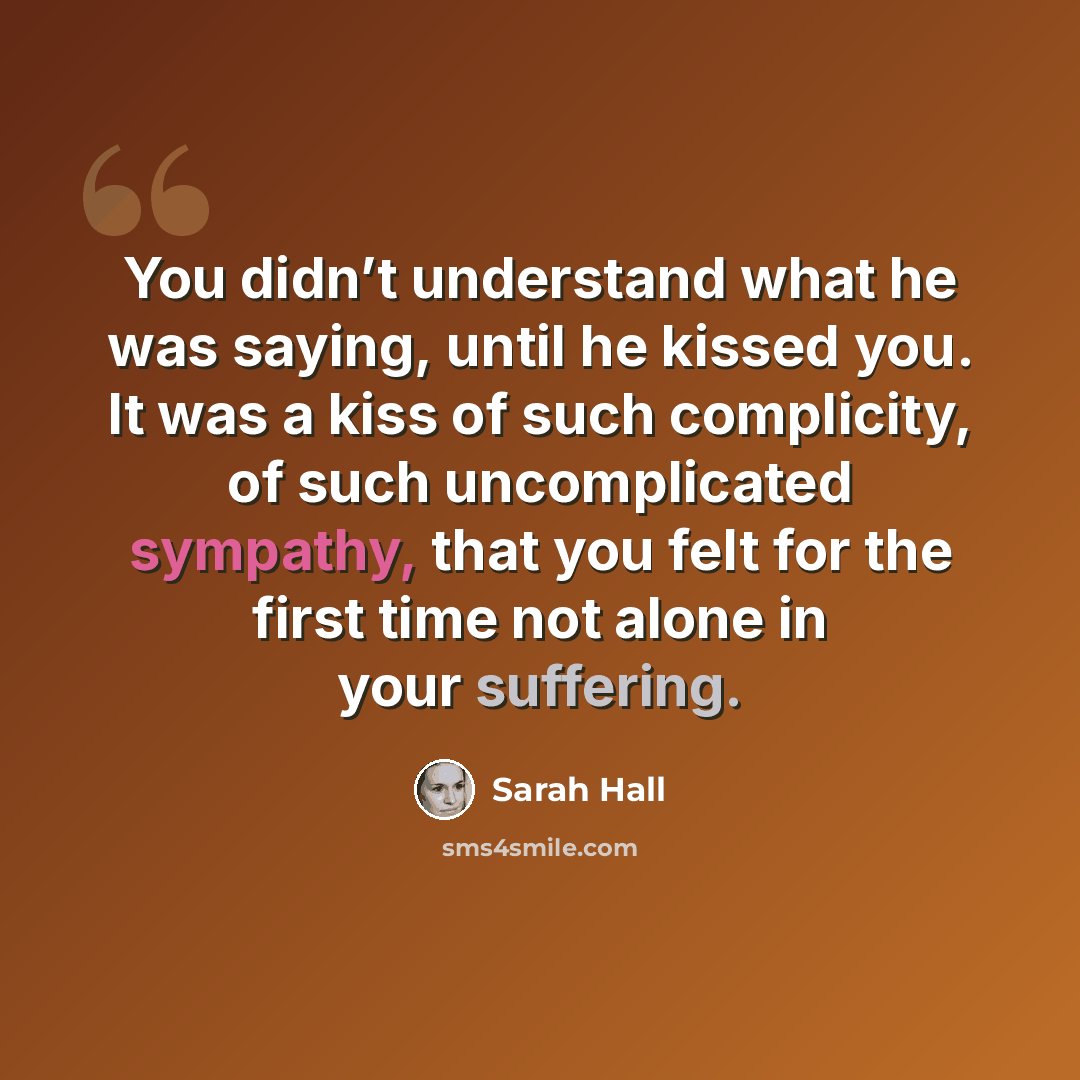 “You didn’t understand what he was saying, until he kissed you. It was a kiss of such complicity, of such uncomplicated sympathy, that you felt for the first time not alone in your suffering.” quote by Sarah Hall