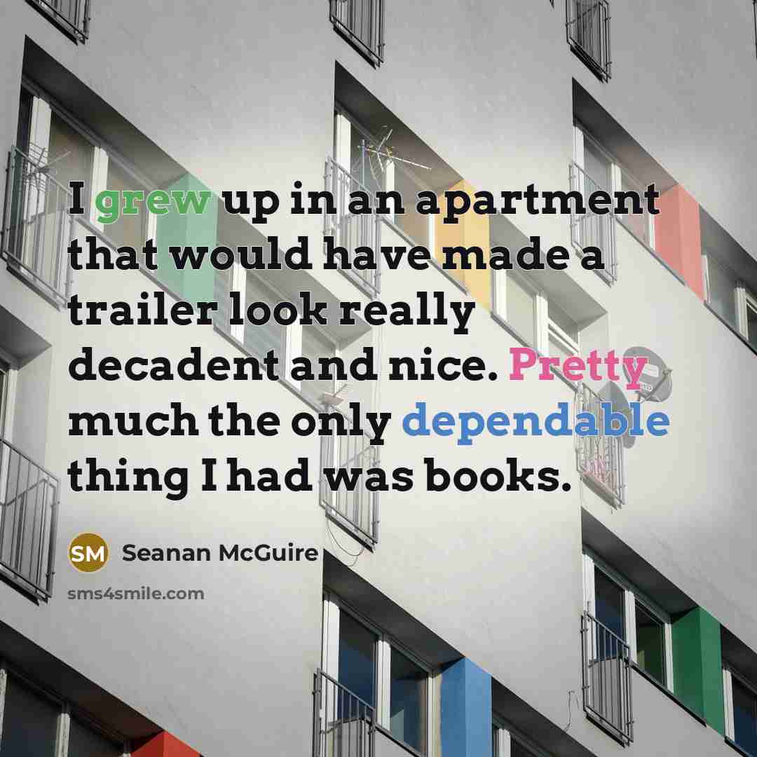 “I grew up in an apartment that would have made a trailer look really decadent and nice. Pretty much the only dependable thing I had was books.” quote by Seanan McGuire