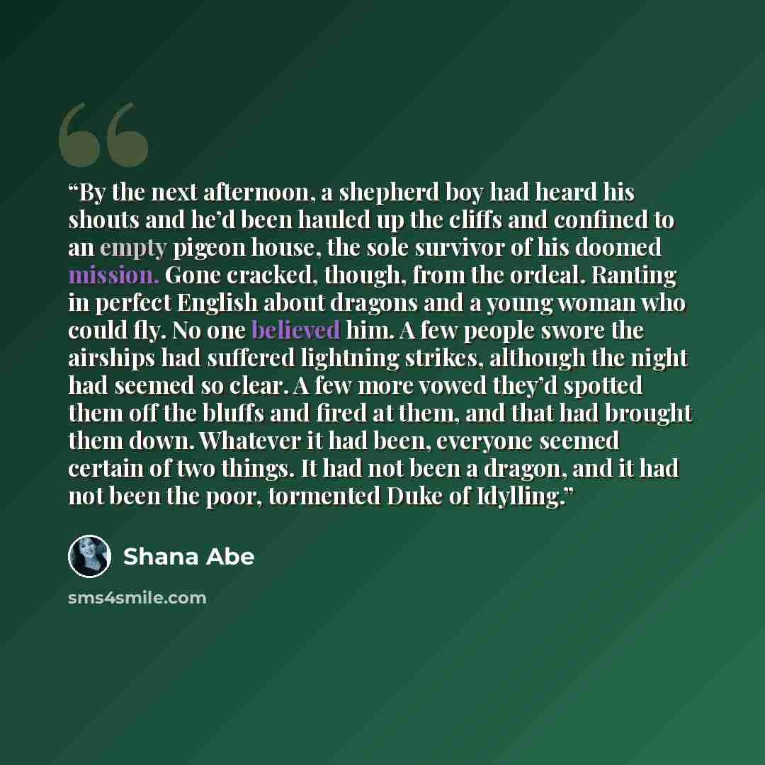 “By the next afternoon, a shepherd boy had heard his shouts and he’d been hauled up the cliffs and confined to an empty pigeon house, the sole survivor of his doomed mission. Gone cracked, though, from the ordeal. Ranting in perfect English about dragons and a young woman who could fly. No one…” quote by Shana Abe