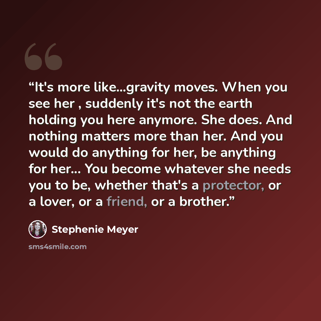 “It's more like...gravity moves. When you see her , suddenly it's not the earth holding you here anymore. She does. And nothing matters more than her. And you would do anything for her, be anything for her... You become whatever she needs you to be, whether that's a protector, or a lover, or a…” quote by Stephenie Meyer