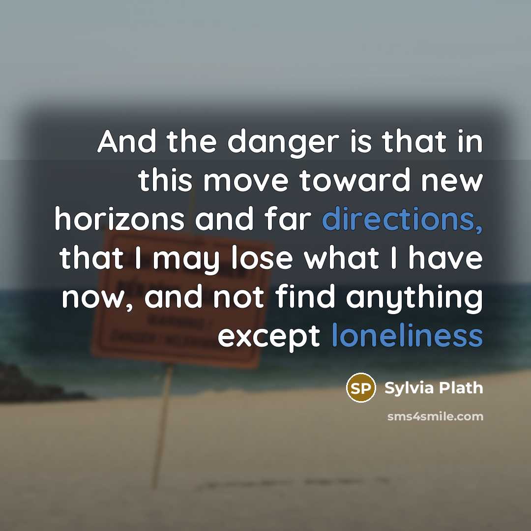 “And the danger is that in this move toward new horizons and far directions, that I may lose what I have now, and not find anything except loneliness” quote by Sylvia Plath