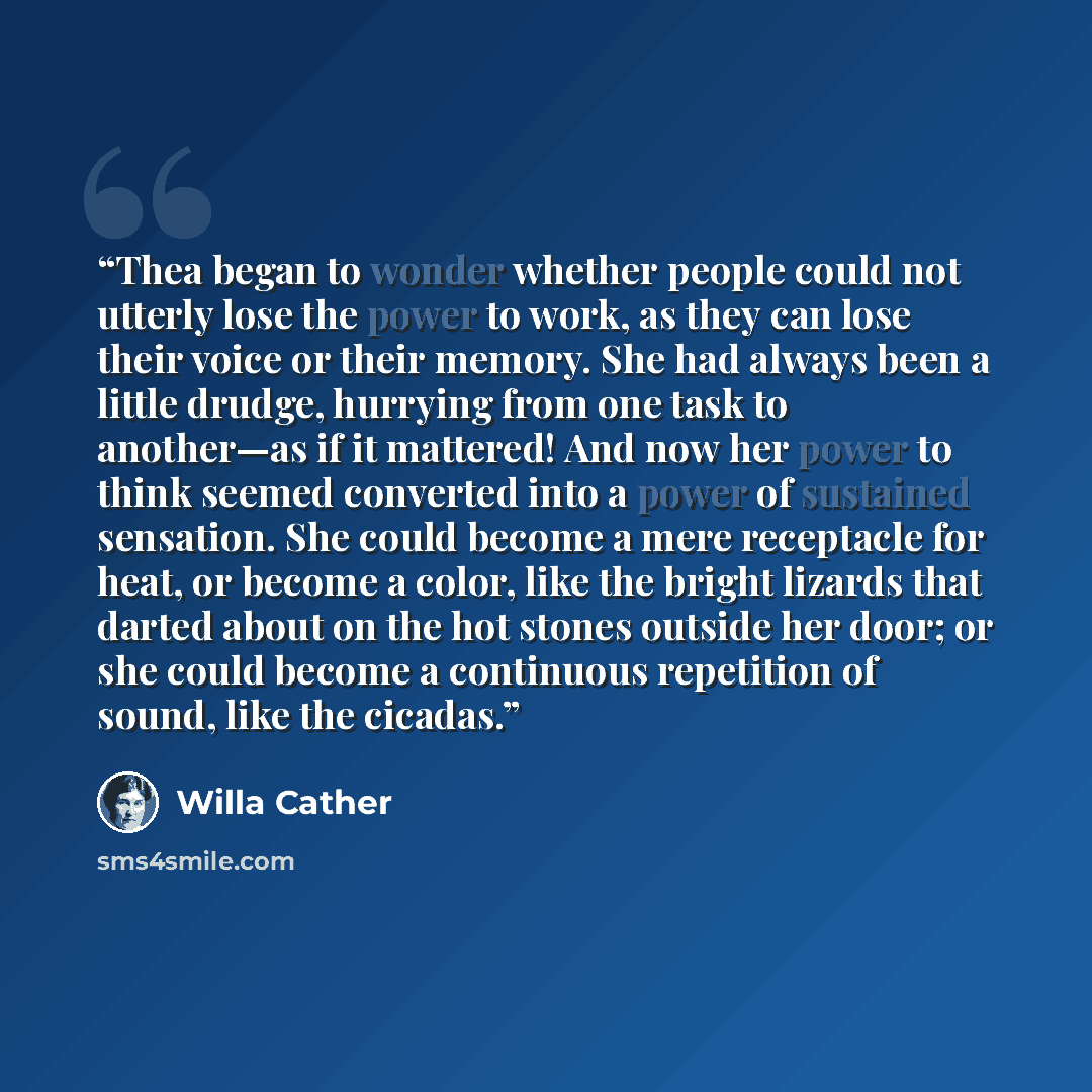 “Thea began to wonder whether people could not utterly lose the power to work, as they can lose their voice or their memory. She had always been a little drudge, hurrying from one task to another—as if it mattered! And now her power to think seemed converted into a power of sustained sensation. She…” quote by Willa Cather