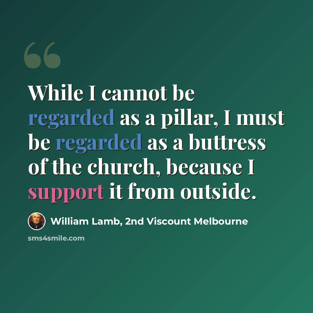 “While I cannot be regarded as a pillar, I must be regarded as a buttress of the church, because I support it from outside.” quote by William Lamb, 2nd Viscount Melbourne