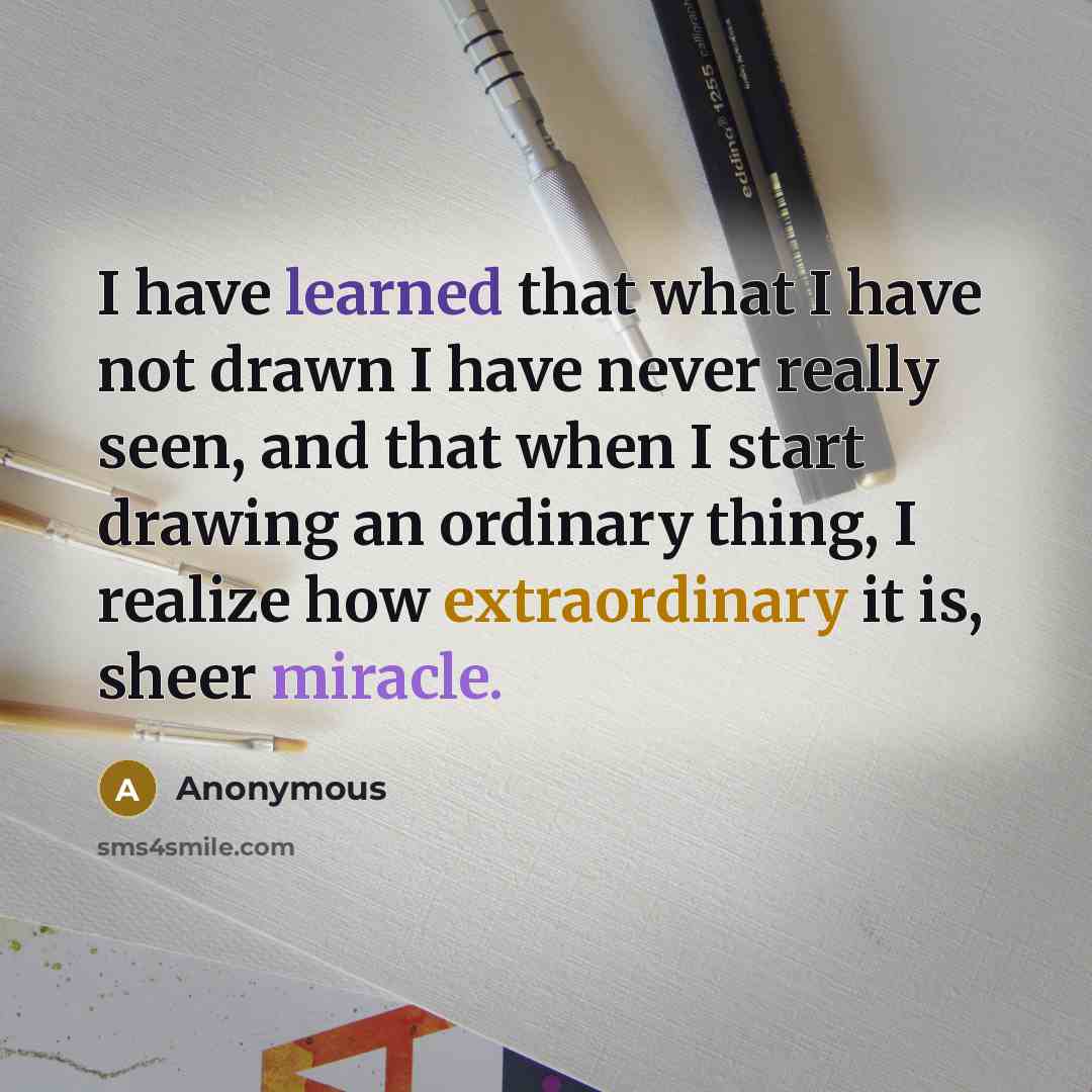 “I have learned that what I have not drawn I have never really seen, and that when I start drawing an ordinary thing, I realize how extraordinary it is, sheer miracle.” quote by Anonymous