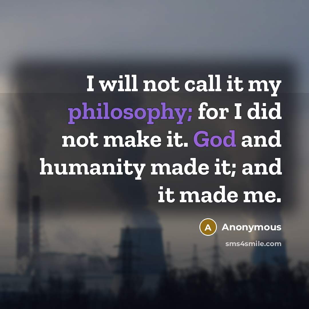 “I will not call it my philosophy; for I did not make it. God and humanity made it; and it made me.” quote by Anonymous