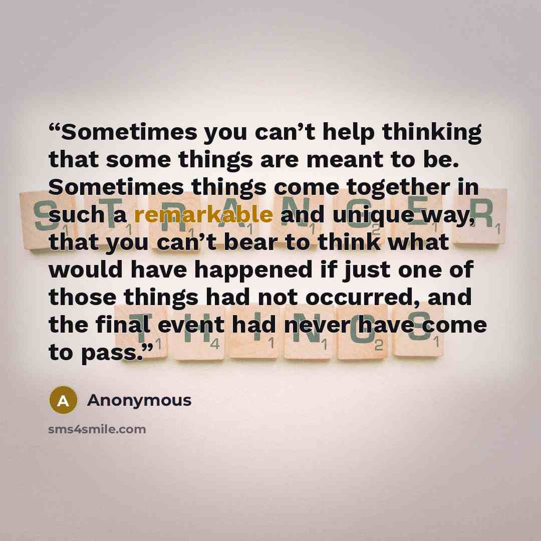 “Sometimes you can’t help thinking that some things are meant to be. Sometimes things come together in such a remarkable and unique way, that you can’t bear to think what would have happened if just one of those things had not occurred, and the final event had never have come to pass.” quote by Anonymous