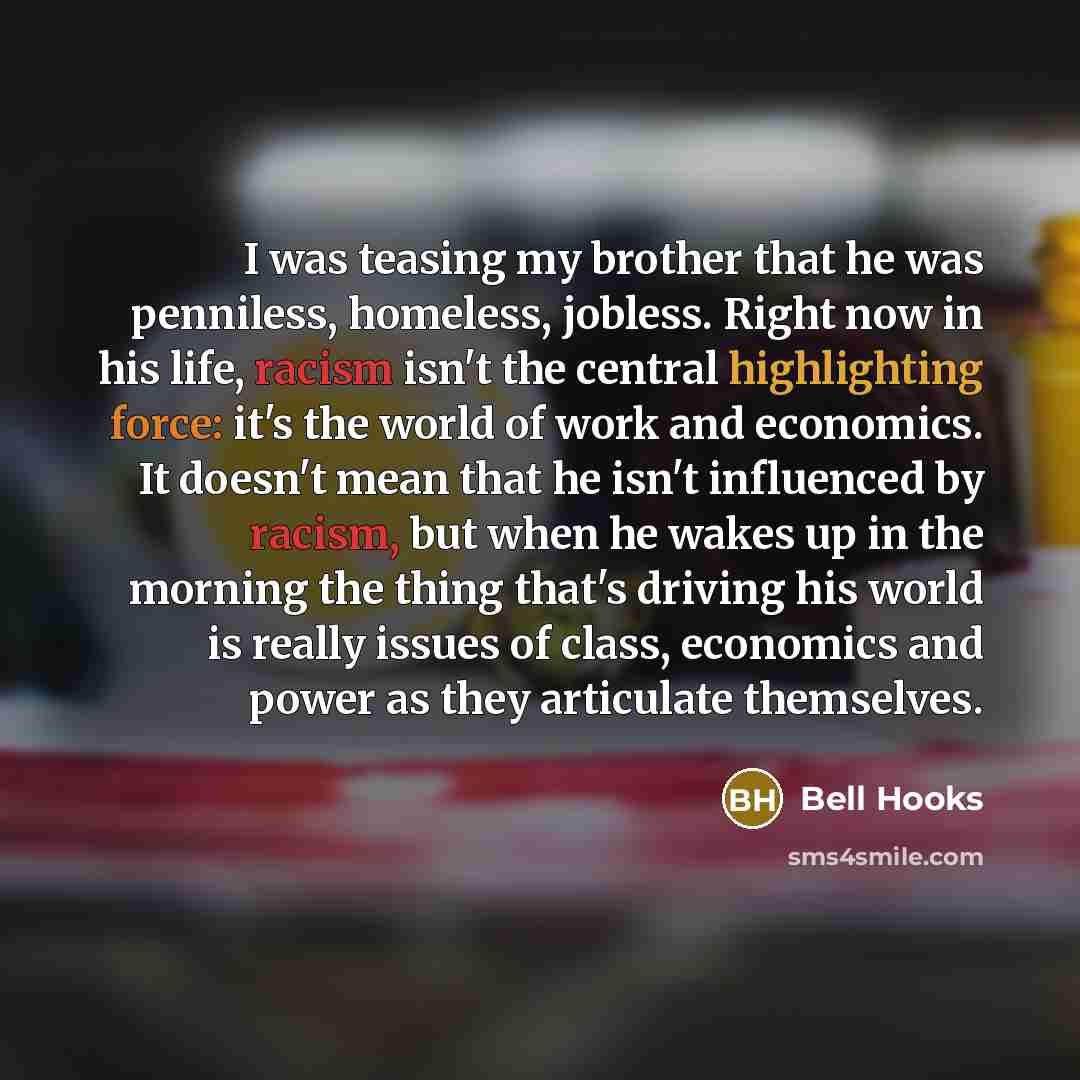 “I was teasing my brother that he was penniless, homeless, jobless. Right now in his life, racism isn't the central highlighting force: it's the world of work and economics. It doesn't mean that he isn't influenced by racism, but when he wakes up in the morning the thing that's driving his world is…” quote by Bell Hooks