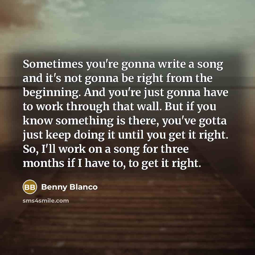 “Sometimes you're gonna write a song and it's not gonna be right from the beginning. And you're just gonna have to work through that wall. But if you know something is there, you've gotta just keep doing it until you get it right. So, I'll work on a song for three months if I have to, to get it…” quote by Benny Blanco