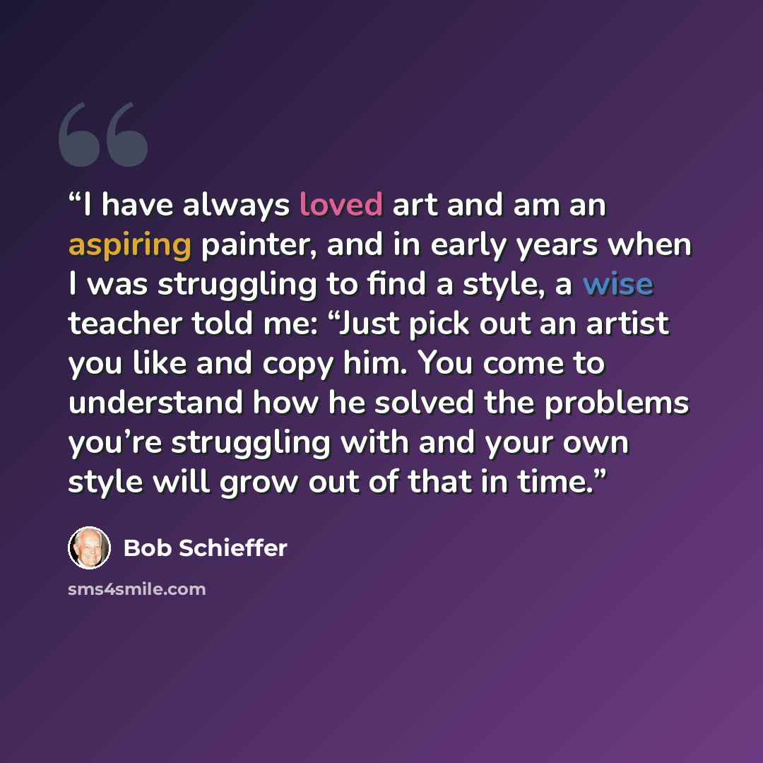 “I have always loved art and am an aspiring painter, and in early years when I was struggling to find a style, a wise teacher told me: “Just pick out an artist you like and copy him. You come to understand how he solved the problems you’re struggling with and your own style will grow out of that in…” quote by Bob Schieffer