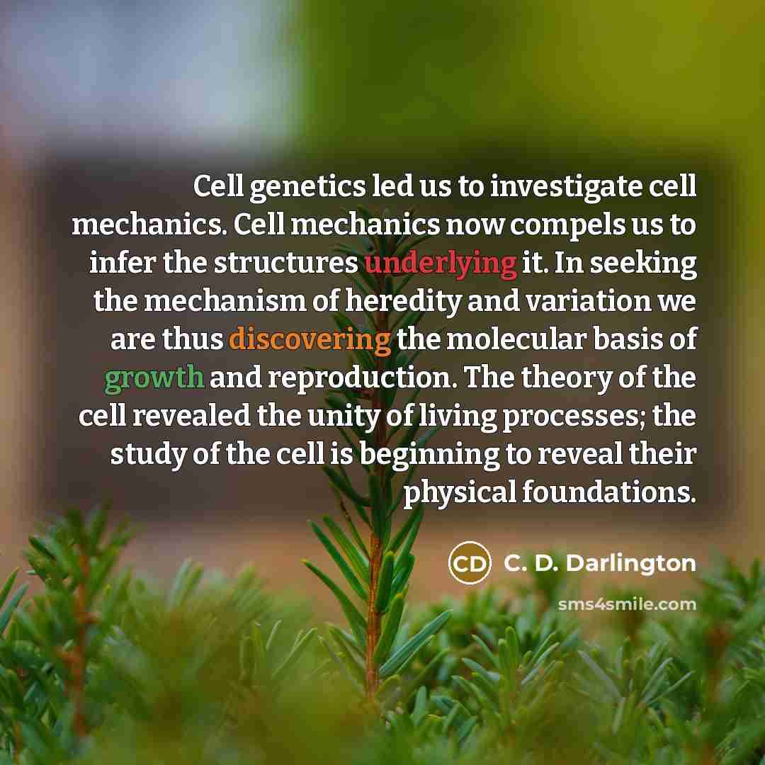 “Cell genetics led us to investigate cell mechanics. Cell mechanics now compels us to infer the structures underlying it. In seeking the mechanism of heredity and variation we are thus discovering the molecular basis of growth and reproduction. The theory of the cell revealed the unity of living…” quote by C. D. Darlington
