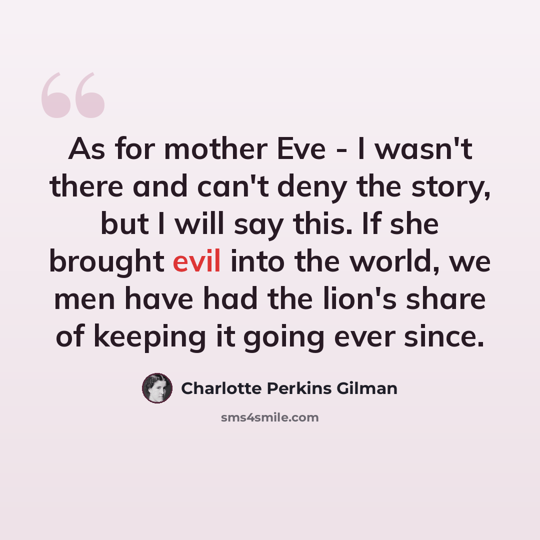 “As for mother Eve - I wasn't there and can't deny the story, but I will say this. If she brought evil into the world, we men have had the lion's share of keeping it going ever since.” quote by Charlotte Perkins Gilman