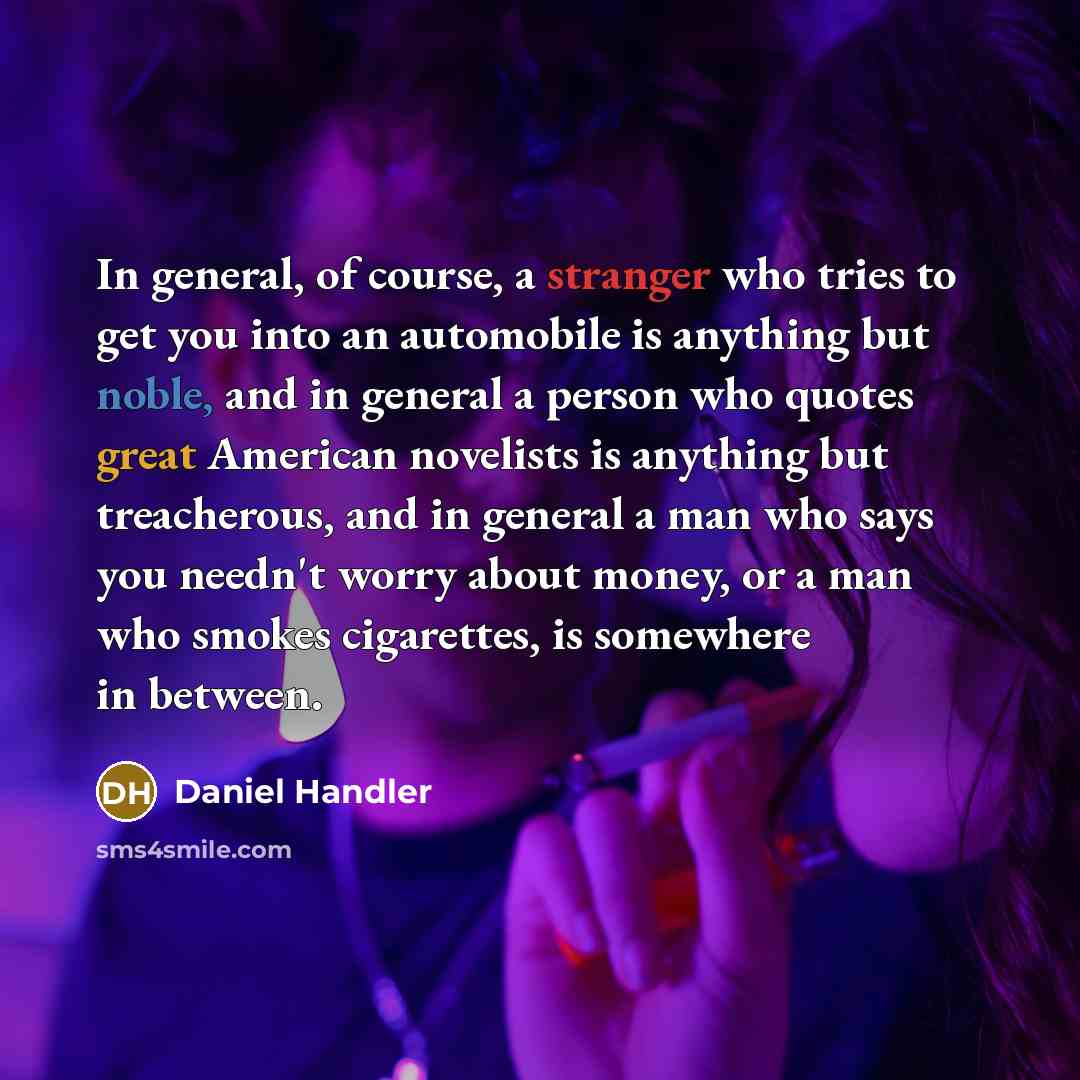 “In general, of course, a stranger who tries to get you into an automobile is anything but noble, and in general a person who quotes great American novelists is anything but treacherous, and in general a man who says you needn't worry about money, or a man who smokes cigarettes, is somewhere in…” quote by Daniel Handler