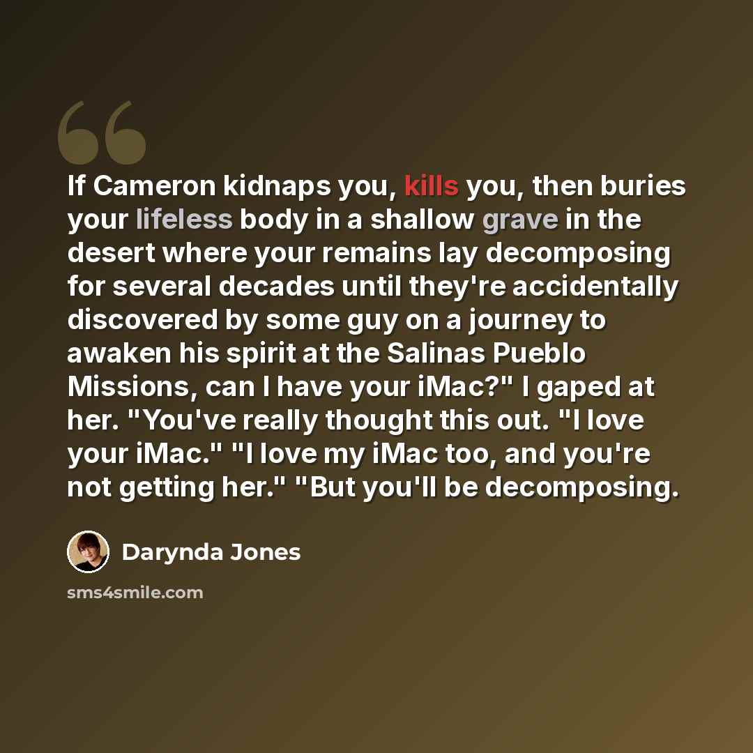 “If Cameron kidnaps you, kills you, then buries your lifeless body in a shallow grave in the desert where your remains lay decomposing for several decades until they're accidentally discovered by some guy on a journey to awaken his spirit at the Salinas Pueblo Missions, can I have your iMac?" I…” quote by Darynda Jones