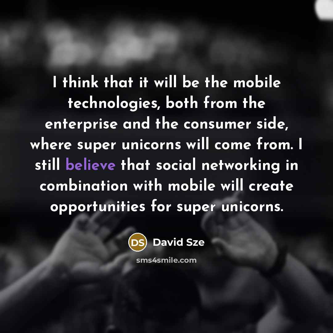 “I think that it will be the mobile technologies, both from the enterprise and the consumer side, where super unicorns will come from. I still believe that social networking in combination with mobile will create opportunities for super unicorns.” quote by David Sze