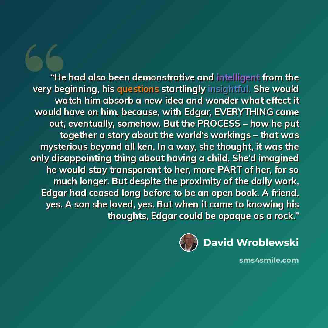 “He had also been demonstrative and intelligent from the very beginning, his questions startlingly insightful. She would watch him absorb a new idea and wonder what effect it would have on him, because, with Edgar, EVERYTHING came out, eventually, somehow. But the PROCESS – how he put together a…” quote by David Wroblewski