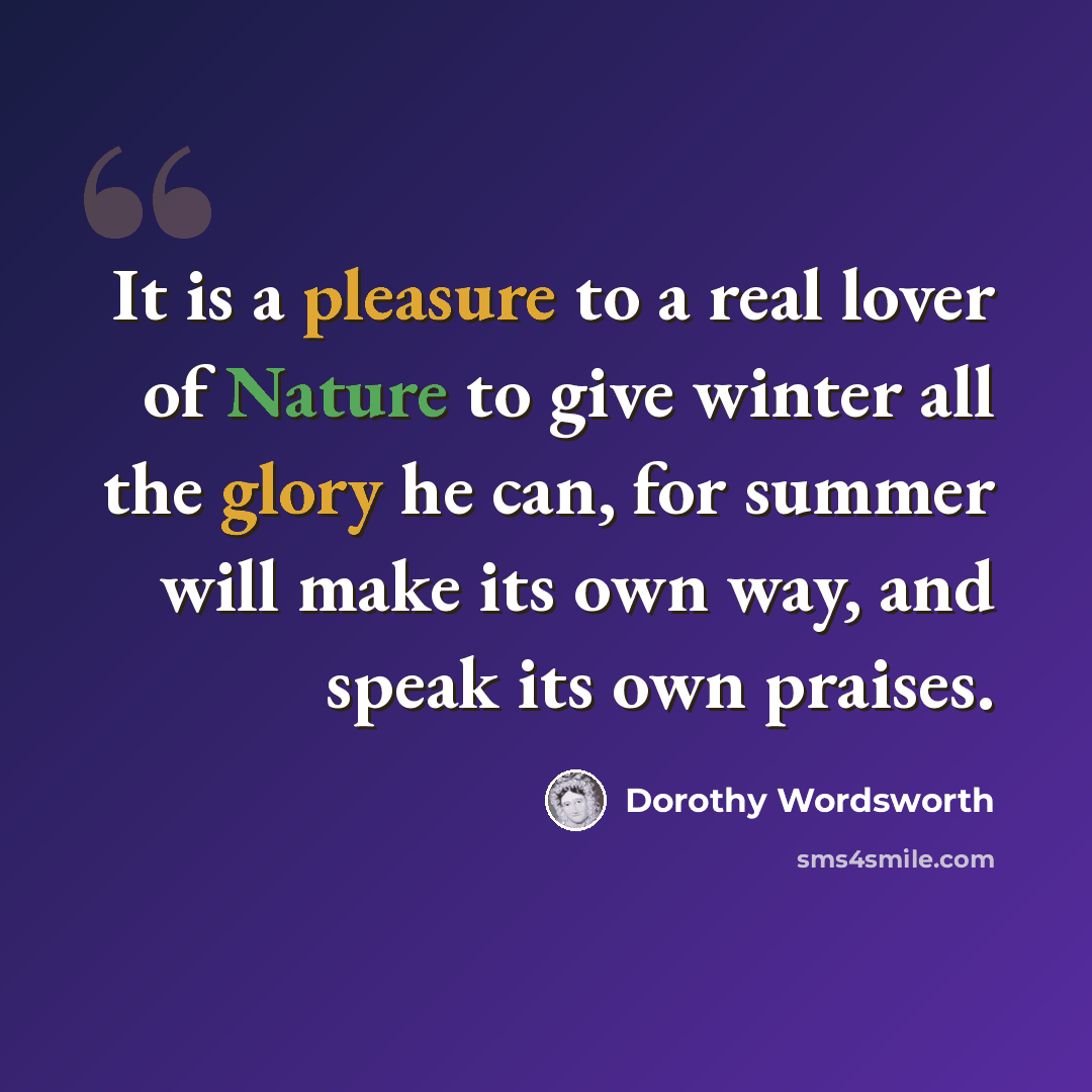 “It is a pleasure to a real lover of Nature to give winter all the glory he can, for summer will make its own way, and speak its own praises.” quote by Dorothy Wordsworth