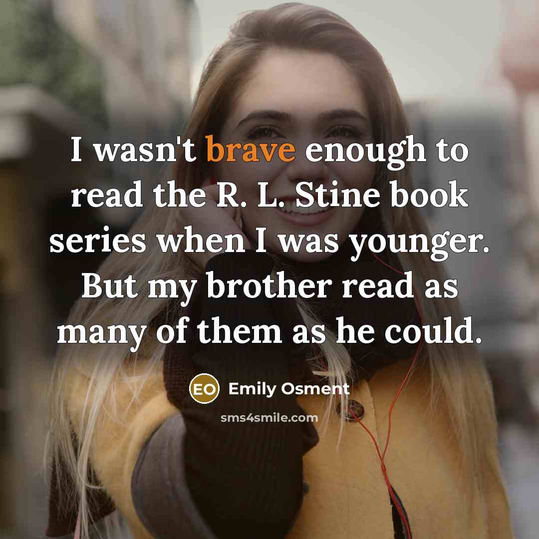 “I wasn't brave enough to read the R. L. Stine book series when I was younger. But my brother read as many of them as he could.” quote by Emily Osment