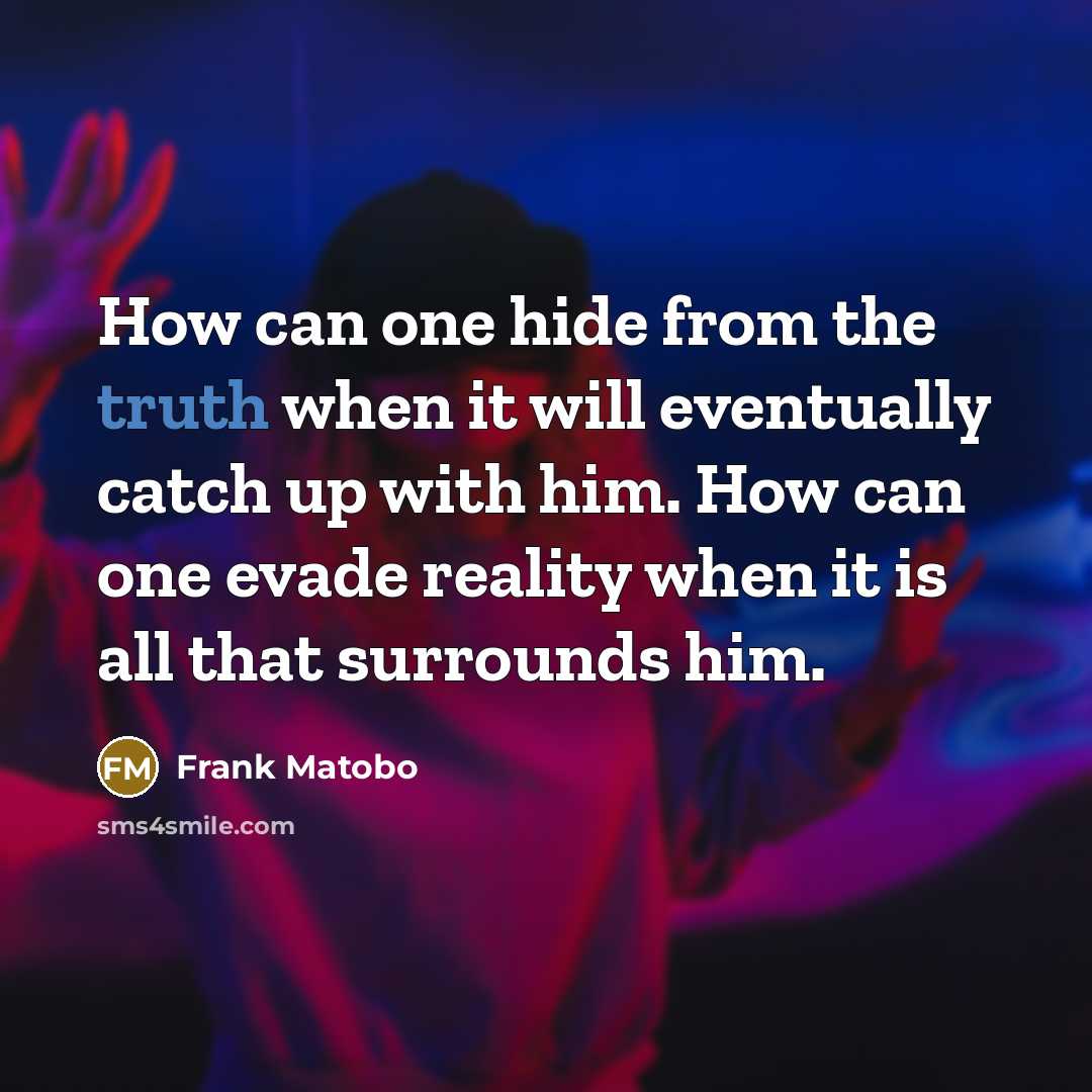 “How can one hide from the truth when it will eventually catch up with him. How can one evade reality when it is all that surrounds him.” quote by Frank Matobo