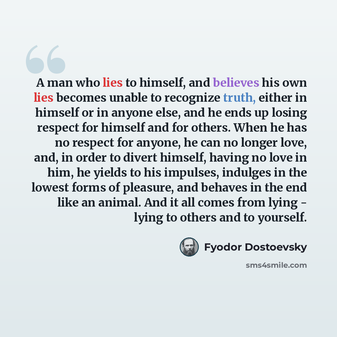 “A man who lies to himself, and believes his own lies becomes unable to recognize truth, either in himself or in anyone else, and he ends up losing respect for himself and for others. When he has no respect for anyone, he can no longer love, and, in order to divert himself, having no love in him…” quote by Fyodor Dostoevsky