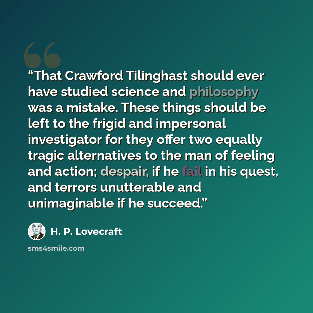 “That Crawford Tilinghast should ever have studied science and philosophy was a mistake. These things should be left to the frigid and impersonal investigator for they offer two equally tragic alternatives to the man of feeling and action; despair, if he fail in his quest, and terrors unutterable…” quote by H. P. Lovecraft