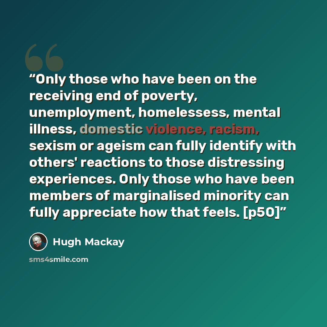 “Only those who have been on the receiving end of poverty, unemployment, homelessess, mental illness, domestic violence, racism, sexism or ageism can fully identify with others' reactions to those distressing experiences. Only those who have been members of marginalised minority can fully…” quote by Hugh Mackay