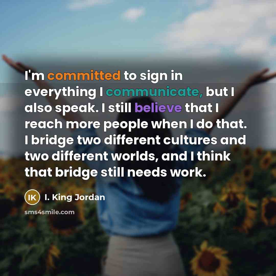 “I'm committed to sign in everything I communicate, but I also speak. I still believe that I reach more people when I do that. I bridge two different cultures and two different worlds, and I think that bridge still needs work.” quote by I. King Jordan