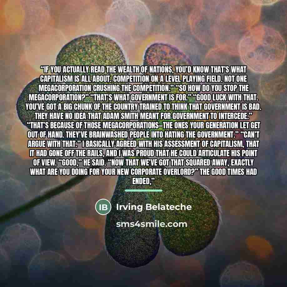 “If you actually read The Wealth of Nations, you’d know that’s what capitalism is all about. Competition on a level playing field. Not one megacorporation crushing the competition.” “So how do you stop the megacorporation?” “That’s what government is for.” “Good luck with that. You’ve got a big…” quote by Irving Belateche