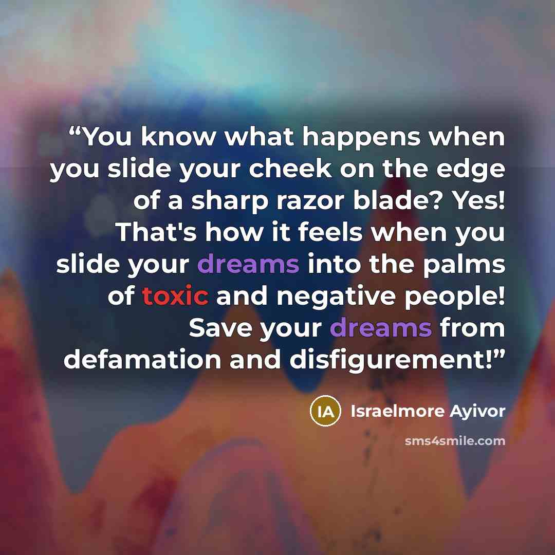 “You know what happens when you slide your cheek on the edge of a sharp razor blade? Yes! That's how it feels when you slide your dreams into the palms of toxic and negative people! Save your dreams from defamation and disfigurement!” quote by Israelmore Ayivor