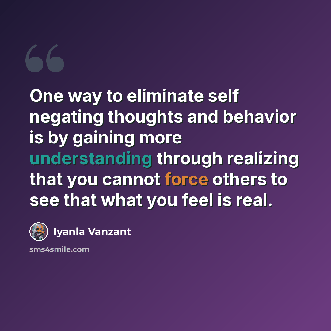 “One way to eliminate self negating thoughts and behavior is by gaining more understanding through realizing that you cannot force others to see that what you feel is real.” quote by Iyanla Vanzant