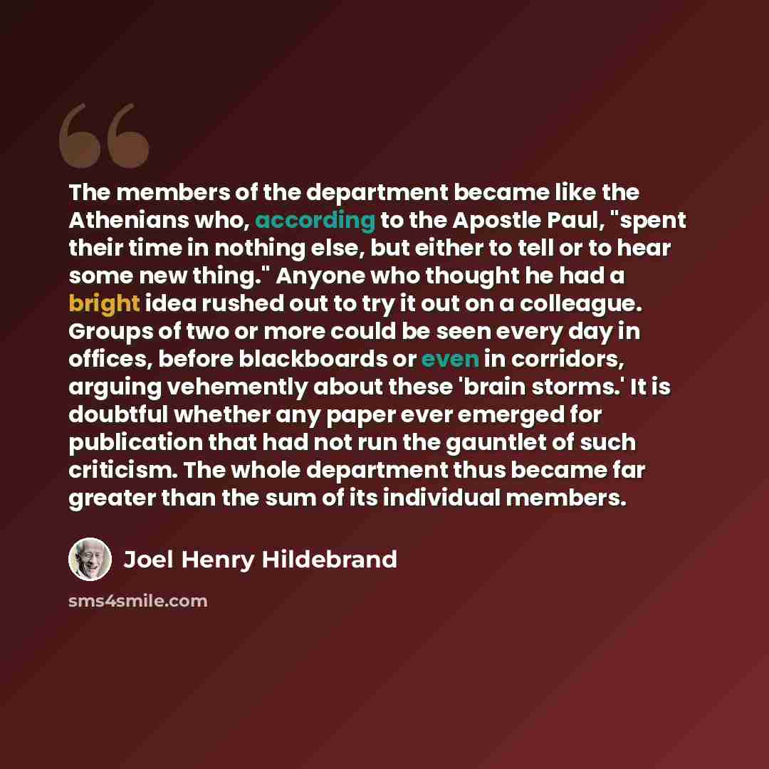 “The members of the department became like the Athenians who, according to the Apostle Paul, "spent their time in nothing else, but either to tell or to hear some new thing." Anyone who thought he had a bright idea rushed out to try it out on a colleague. Groups of two or more could be seen every…” quote by Joel Henry Hildebrand