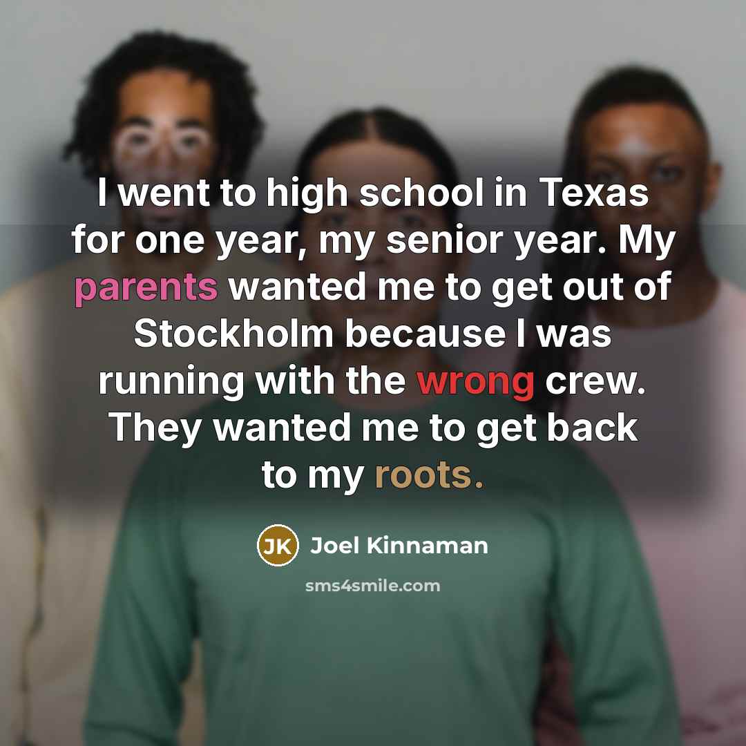 “I went to high school in Texas for one year, my senior year. My parents wanted me to get out of Stockholm because I was running with the wrong crew. They wanted me to get back to my roots.” quote by Joel Kinnaman