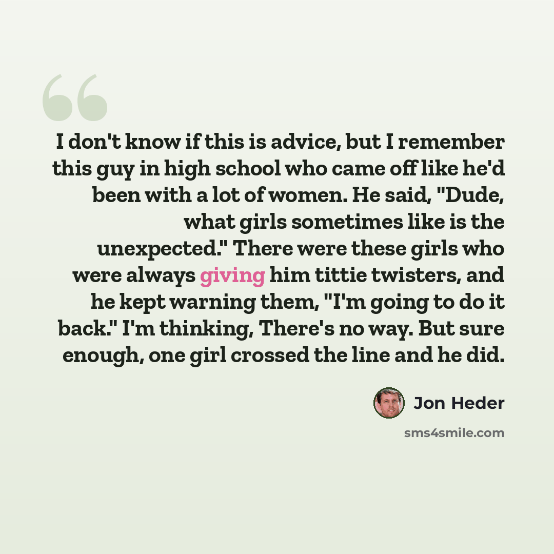 “I don't know if this is advice, but I remember this guy in high school who came off like he'd been with a lot of women. He said, "Dude, what girls sometimes like is the unexpected." There were these girls who were always giving him tittie twisters, and he kept warning them, "I'm going to do it…” quote by Jon Heder