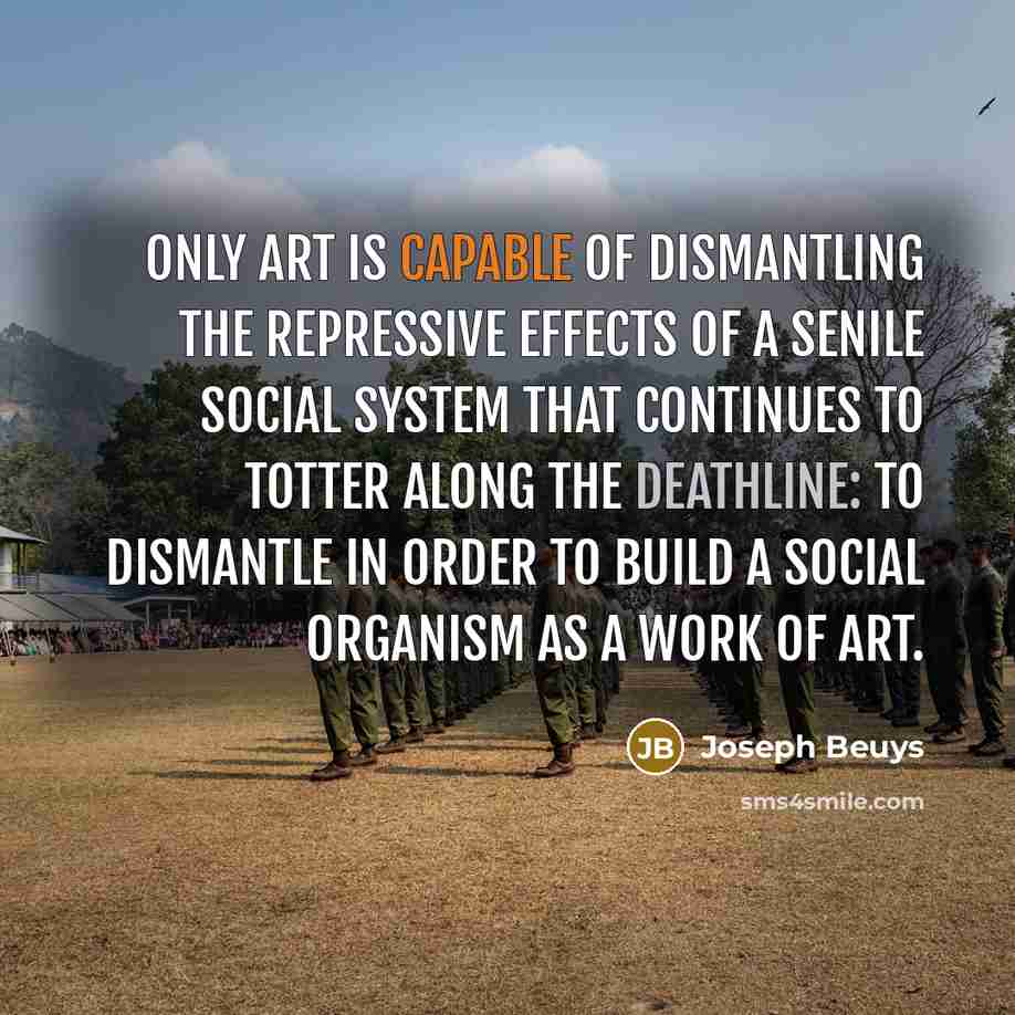“Only art is capable of dismantling the repressive effects of a senile social system that continues to totter along the deathline: to dismantle in order to build A SOCIAL ORGANISM AS A WORK OF ART.” quote by Joseph Beuys