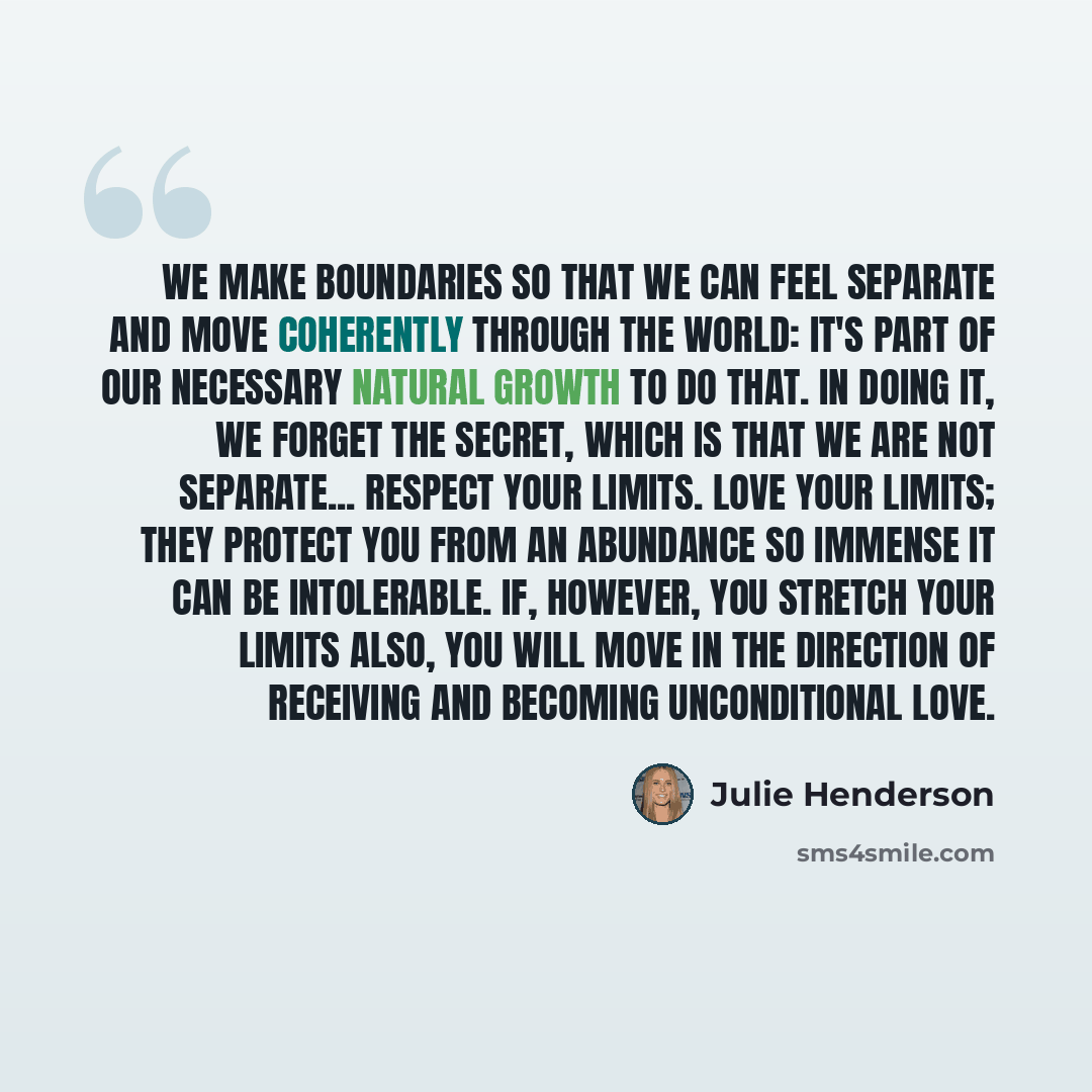 “We make boundaries so that we can feel separate and move coherently through the world: it's part of our necessary natural growth to do that. In doing it, we forget the secret, which is that we are not separate... Respect your limits. Love your limits; they protect you from an abundance so immense…” quote by Julie Henderson
